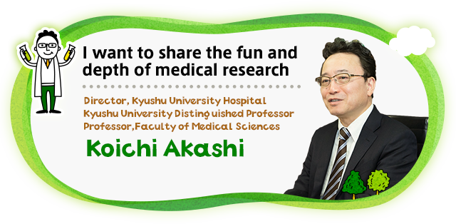 I want to share the fun and depth of medical research Director, Kyushu University Hospital　Kyushu University Distinguished Professor　Professor,Faculty of Medical Sciences　Koichi AKASHI