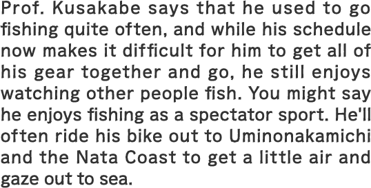 Prof. Kusakabe says that he used to go fishing quite often, and while his schedule now makes it difficult for him to get all of his gear together and go, he still enjoys watching other people fish. You might say he enjoys fishing as a spectator sport. He'll often ride his bike out to Uminonakamichi and the Nata Coast to get a little air and gaze out to sea.