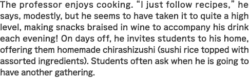 The professor enjoys cooking. “I just follow recipes,” he says, modestly, but he seems to have taken it to quite a high level, making snacks braised in wine to accompany his drink each evening! On days off, he invites students to his home, offering them homemade chirashizushi (sushi rice topped with assorted ingredients). Students often ask when he is going to have another gathering.