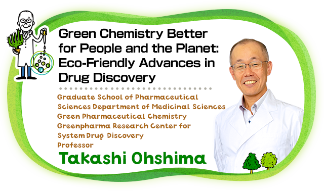 Green Chemistry Better for People and the Planet : Eco-Friendly Advances in Drug Discovery Graduate School of Pharmaceutical Sciences / Department of Medicinal Sciences / Green Pharmaceutical Chemistry / Greenpharma Research Center for System DrugDiscovery Professor Takashi Ohshima