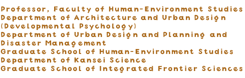 Professor, Faculty of Human-Environment Studies Department of Architecture and Urban Design (Developmental Psychology) Department of Urban Design and Planning and Disaster Management Graduate School of Human-Environment Studies Department of Kansei Science Graduate School of Integrated Frontier Sciences