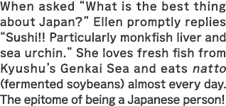 When asked “What is the best thing about Japan?” Ellen promptly replies “Sushi!! Particularly monkfish liver and sea urchin.” She loves fresh fish from Kyushu’s Genkai Sea and eats natto (fermented soybeans) almost every day. The epitome of being a Japanese person!