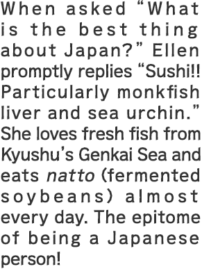 When asked “What is the best thing about Japan?” Ellen promptly replies “Sushi!! Particularly monkfish liver and sea urchin.” She loves fresh fish from Kyushu’s Genkai Sea and eats natto (fermented soybeans) almost every day. The epitome of being a Japanese person!