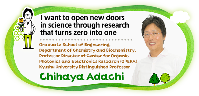 I want to open new doors in science through research that turns zero into one Graduate School of Engineering, Department of Chemistry and Biochemistry, Professor Director of Center for Organic Photonics and Electronics Research (OPERA) Kyushu University Distinguished Professor Chihaya Adachi