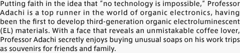 Putting faith in the idea that “no technology is impossible,” Professor Adachi is a top runner in the world of organic electronics, having been the first to develop third-generation organic electroluminescent (EL) materials. With a face that reveals an unmistakable coffee lover, Professor Adachi secretly enjoys buying unusual soaps on his work trips as souvenirs for friends and family.