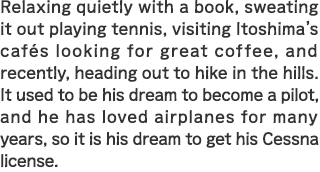 Relaxing quietly with a book, sweating it out playing tennis, visiting Itoshima’s cafés looking for great coffee, and recently, heading out to hike in the hills. It used to be his dream to become a pilot, and he has loved airplanes for many years, so it is his dream to get his Cessna license.