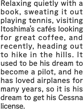 Relaxing quietly with a book, sweating it out playing tennis, visiting Itoshima's cafés looking for great coffee, and recently, heading out to hike in the hills. It used to be his dream to become a pilot, and he has loved airplanes for many years, so it is his dream to get his Cessna license.