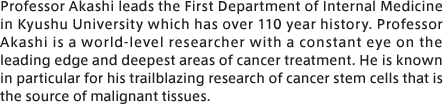 Professor Akashi leads the First Department of Internal Medicine in Kyushu University which has over 110 year history. Professor Akashi is a world-level researcher with a constant eye on the leading edge and deepest areas of cancer treatment. He is known in particular for his trailblazing research of cancer stem cells that is the source of malignant tissues.
