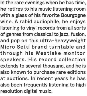 In the rare evenings when he has time, he retires to his music listening room with a glass of his favorite Bourgogne wine. A rabid audiophile, he enjoys listening to vinyl records from all sorts of genres from classical to jazz, fusion, and pop on this ultra-heavyweight Micro Seiki brand turntable and through his Westlake monitor speakers. His record collection extends to several thousand, and he is also known to purchase rare editions at auctions. In recent years he has also been frequently listening to high resolution digital music. 