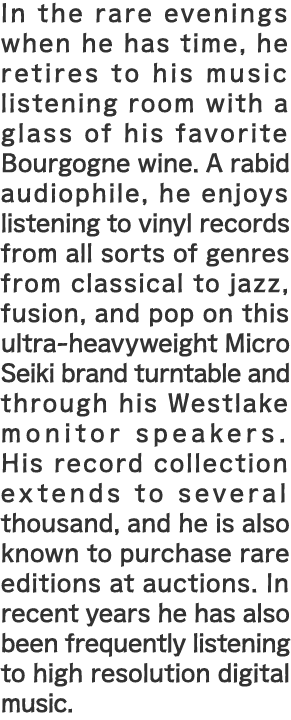 In the rare evenings when he has time, he retires to his music listening room with a glass of his favorite Bourgogne wine. A rabid audiophile, he enjoys listening to vinyl records from all sorts of genres from classical to jazz, fusion, and pop on this ultra-heavyweight Micro Seiki brand turntable and through his Westlake monitor speakers. His record collection extends to several thousand, and he is also known to purchase rare editions at auctions. In recent years he has also been frequently listening to high resolution digital music. 