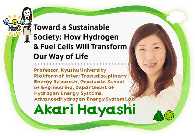 Toward a Sustainable Society: How Hydrogen & Fuel Cells Will Transform Our Way of Life Professor, Kyushu University Platform of Inter/Transdisciplinary Energy Research, Graduate School of Engineering, Department of Hydrogen Energy Systems, Advanced Hydrogen Energy System Lab Akari Hayashi