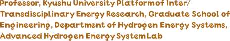 Professor, Kyushu University Platform of Inter/Transdisciplinary Energy Research, Graduate School of Engineering, Department of Hydrogen Energy Systems, Advanced Hydrogen Energy System Lab