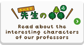 九州大学 先生の森　Read about the interesting characters of our professors