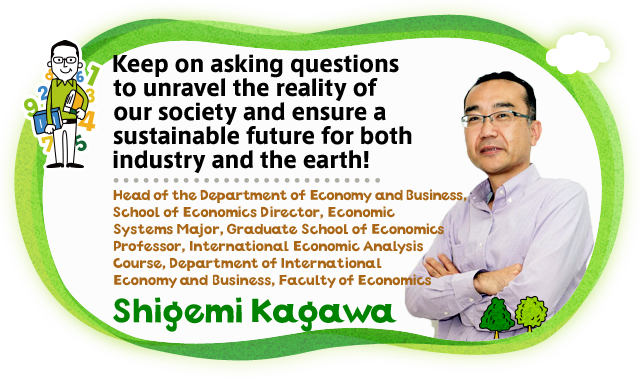 Keep on asking questions to unravel the reality of our society and ensure a sustainable future for both industry and the earth! Head of the Department of Economy and Business, School of Economics Director, Economic Systems Major, Graduate School of Economics Professor, International Economic Analysis Course, Department of International Economy and Business, Faculty of Economics Shigemi Kagawa