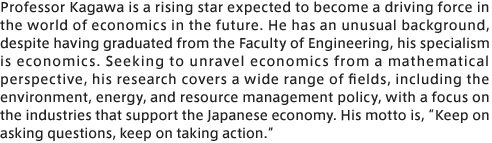 Professor Kagawa is a rising star expected to become a driving force in the world of economics in the future. He has an unusual background, despite having graduated from the Faculty of Engineering, his specialism is economics. Seeking to unravel economics from a mathematical perspective, his research covers a wide range of fields, including the environment, energy, and resource management policy, with a focus on the industries that support the Japanese economy. His motto is, “Keep on asking questions, keep on taking action.”