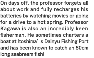 On days off, the professor forgets all about work and fully recharges his batteries by watching movies or going for a drive to a hot spring. Professor Kagawa is also an incredibly keen fisherman. He sometimes charters a boat at Itoshima’s Dainyu Fishing Port and has been known to catch an 80cm long seabream fish!