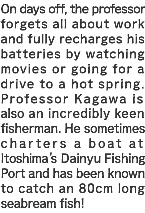 On days off, the professor forgets all about work and fully recharges his batteries by watching movies or going for a drive to a hot spring. Professor Kagawa is also an incredibly keen fisherman. He sometimes charters a boat at Itoshima's Dainyu Fishing Port and has been known to catch an 80cm long seabream fish!