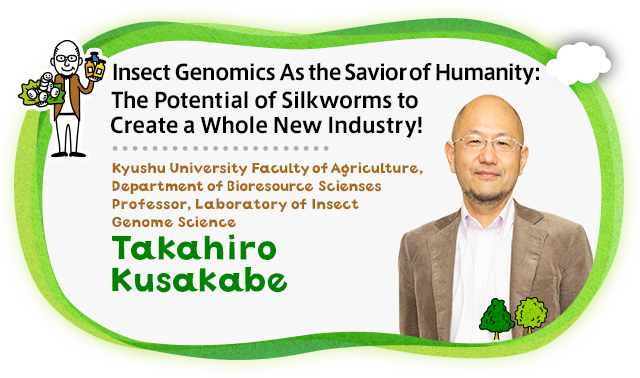 Insect Genomics As the Savior of Humanity: The Potential of Silkworms to Create a Whole New Industry！Kyushu University Faculty of Agriculture, Department of Bioresource Scienses Professor, Laboratory of Insect Genome Science Takahiro Kusakabe