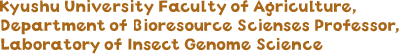 Kyushu University Faculty of Agriculture, Department of Bioresource Scienses Professor, Laboratory of Insect Genome Science