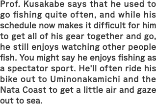 Prof. Kusakabe says that he used to go fishing quite often, and while his schedule now makes it difficult for him to get all of his gear together and go, he still enjoys watching other people fish. You might say he enjoys fishing as a spectator sport. He'll often ride his bike out to Uminonakamichi and the Nata Coast to get a little air and gaze out to sea.