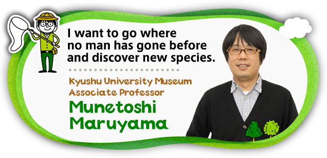 I want to go where no man has gone beforeand discover new species. Kyushu University Museum Associate Professor Munetoshi Maruyama