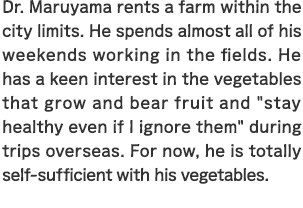 Professor Maruyama rents a farm within the city limits. He spends almost all of his weekends working in the fields. He has a keen interest in the vegetables that grow and bear fruit and "stay healthy even if I ignore them" during trips overseas. For now, he is totally self-sufficient with his vegetables.