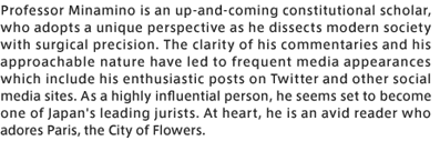 Professor Minamino is an up-and-coming constitutional scholar, who adopts a unique perspective as he dissects modern society with surgical precision. The clarity of his commentaries and his approachable nature have led to frequent media appearances which include his enthusiastic posts on Twitter and other social media sites. As a highly influential person, he seems set to become one of Japan＇s leading jurists. At heart, he is an avid reader who adores Paris, the City of Flowers.