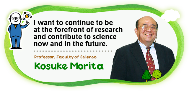 I want to continue to be at the  forefront of research and contribute  to science now and in the future.Professor, Faculty of Science Kosuke Morita