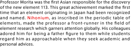 Professor Morita was the first Asian responsible for the discovery of the new element 113. This great achievement marked the first time that an element originating in Japan had been recognized and named. Nihonium, as inscribed in the periodic table of elements, made the professor a front-runner in the field of element research which garners attention globally. His colleagues adored him for being a father figure to them while students regard him as approachable when they seek academic and personal advices.