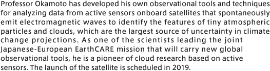 Professor Okamoto has developed his own observational tools and techniques for analyzing data from active sensors onboard satellites that spontaneously emit electromagnetic waves to identify the features of tiny atmospheric particles and clouds, which are the largest source of uncertainty in climate change projections. As one of the scientists leading the joint Japanese-European EarthCARE mission that will carry new global observational tools, he is a pioneer of cloud research baed on active sensors. The launch of the satellite is scheduled in 2019. 