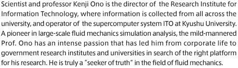 Scientist and professor Kenji Ono is the director of  the Research Institute for Information Technology, where information is collected from all across the university, and operator of  the supercomputer system ITO at Kyushu University. A pioneer in large-scale fluid mechanics simulation analysis, the mild-mannered Prof. Ono has an intense passion that has led him from corporate life to government research institutes and universities in search of the right platform for his research. He is truly a “seeker of truth” in the field of fluid mechanics.