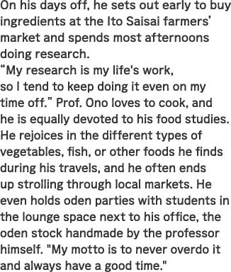 On his days off, he sets out early to buy ingredients at the Ito Saisai farmers’ market and spends most afternoons doing research. “My research is my life's work, so I tend to keep doing it　even on my time off.” Prof. Ono loves to cook, and he is equally devoted to his food studies. He rejoices in the different types of vegetables, fish, or other foods he finds during his travels, and he often ends up strolling through local markets. He even holds oden parties with students in the lounge space next to his office, the oden stock handmade by the professor himself. “My motto is to never overdo it and always have a good time.”