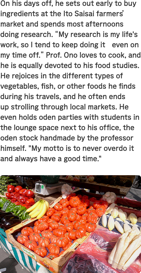 On his days off, he sets out early to buy ingredients at the Ito Saisai farmers’ market and spends most afternoons doing research. “My research is my life's work, so I tend to keep doing it　even on my time off.” Prof. Ono loves to cook, and he is equally devoted to his food studies. He rejoices in the different types of vegetables, fish, or other foods he finds during his travels, and he often ends up strolling through local markets. He even holds oden parties with students in the lounge space next to his office, the oden stock handmade by the professor himself. “My motto is to never overdo it and always have a good time.”