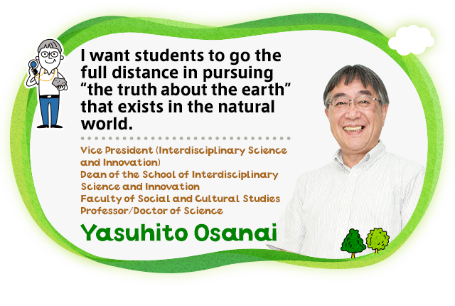 I want students to go the full distance in pursuing "the truth about the earth" that exists in the natural world. Vice President (Interdisciplinary Science and Innovation) / Dean of the School of Interdisciplinary Science and Innovation / Faculty of Social and Cultural Studies / Professor/Doctor of Science Yasuhito Osanai
