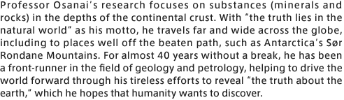 Professor Osanai’s research focuses on substances (minerals and rocks) in the depths of the continental crust. With “the truth lies in the natural world” as his motto, he travels far and wide across the globe, including to places well off the beaten path, such as Antarctica’s Sør Rondane Mountains. For almost 40 years without a break, he has been a front-runner in the field of geology and petrology, helping to drive the world forward through his tireless efforts to reveal “the truth about the earth,” which he hopes that humanity wants to discover.