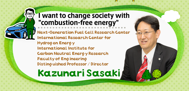 I want to change society with non-combustible energy Faculty of Engineering Distinguished Professor / Director Kazunari Sasaki