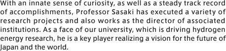 With an innate sense of curiosity, as well as a steady track record of accomplishments, Professor Sasaki has executed a variety of research projects and also works as the director of associated institutions. As a face of our university, which is driving hydrogen energy research, he is a key player realizing a vision for the future of Japan and the world.