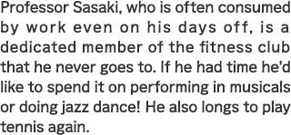 Professor Sasaki, who is often consumed by work even on his days off, is a dedicated member of the fitness club that he never goes to. If he had time he'd like to spend it on performing in musicals or doing jazz dance! He also longs to play tennis again.