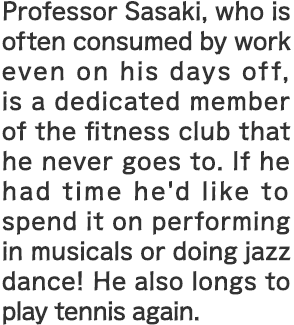 Professor Sasaki, who is often consumed by work even on his days off, is a dedicated member of the fitness club that he never goes to. If he had time he'd like to spend it on performing in musicals or doing jazz dance! He also longs to play tennis again.