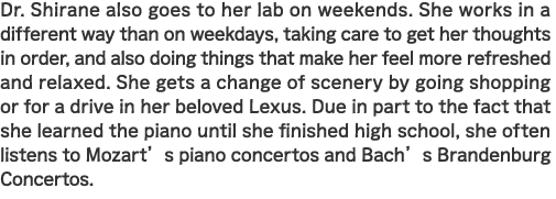 Dr. Shirane also goes to her lab on weekends. She works in a different way than on weekdays, taking care to get her thoughts in order, and also doing things that make her feel more refreshed and relaxed. She gets a change of scenery by going shopping or for a drive in her beloved Lexus. Due in part to the fact that she learned the piano until she finished high school, she often listens to Mozart’s piano concertos and Bach’s Brandenburg Concertos.