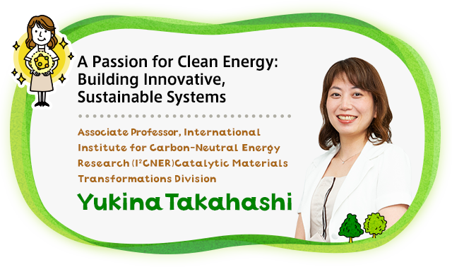 A Passion for Clean Energy: Building Innovative, Sustainable Systems Associate Professor, International Institute for Carbon-Neutral Energy Research (I2CNER) Catalytic Materials Transformations Division Yukina Takahashi