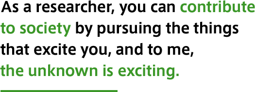 As a researcher, you can contribute to society by pursuing the things that excite you, and to me, the unknown is exciting.