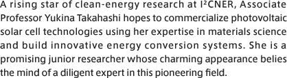 A rising star of clean-energy research at I²CNER, Associate Professor Yukina Takahashi hopes to commercialize photovoltaic solar cell technologies using her expertise in materials science and build innovative energy conversion systems. She is a promising junior researcher whose charming appearance belies the mind of a diligent expert in this pioneering field. 