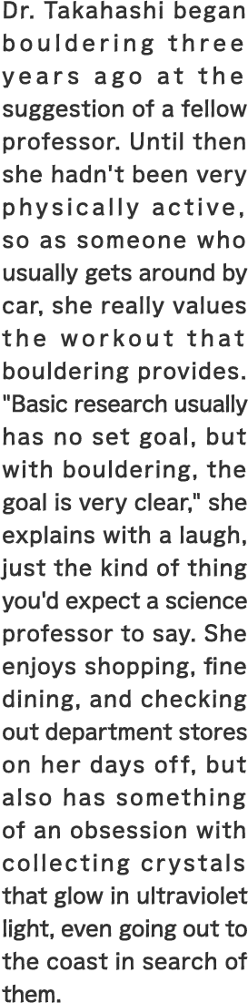 Dr. Takahashi began bouldering three years ago at the suggestion of a fellow professor. Until then she hadn't been very physically active, so as someone who usually gets around by car, she really values the workout that bouldering provides. 