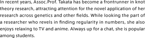 In recent years, Assoc. Prof. Takata has become a frontrunner in knot theory research, attracting attention for the novel application of her research across genetics and other fields. While looking the part of a researcher who revels in finding regularity in numbers, she also enjoys relaxing to TV and anime. And with a reputation for being talkative, she is popular among students.