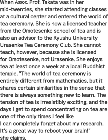 When Assoc. Prof. Takata was in her mid-twenties, she started attending classes at a cultural center and entered the world of tea ceremony. She is now a licensed teacher from the Omotesenke school of tea and is also an advisor to the Kyushu University Urasenke Tea Ceremony Club. She cannot teach, however, because she is licensed for Omotesenke, not Urasenke. She enjoys tea at least once a week at a local Buddhist temple. “The world of tea ceremony is entirely different from mathematics, but it shares certain similarities in the sense that there is always something new to learn. The tension of tea is irresistibly exciting, and the days I get to spend concentrating on tea are one of the only times I feel like I can completely forget about my research. It's a great way to reboot your brain!” she claims.