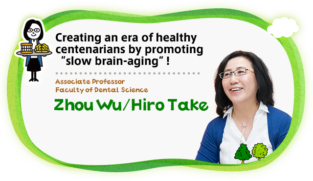 Creating an era of healthy centenarians by promoting “slow brain-aging”! Associate Professor Faculty of Dental Science Zhou Wu／Hiro Take
