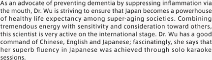 As an advocate of preventing dementia by suppressing inflammation via the mouth, Dr. Wu is striving to ensure that Japan becomes a powerhouse of healthy life expectancy among super-aging societies. Combining tremendous energy with sensitivity and consideration toward others, this scientist is very active on the international stage. Dr. Wu has a good command of Chinese, English and Japanese; fascinatingly, she says that her superb fluency in Japanese was achieved through solo karaoke sessions.