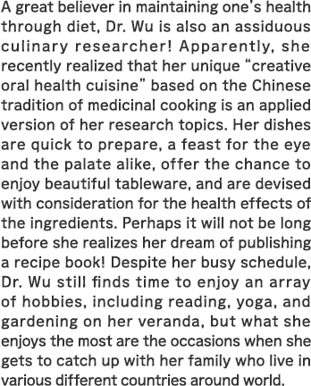 A great believer in maintaining one's health through diet, Dr. Wu is also an assiduous culinary researcher! Apparently, she recently realized that her unique “creative oral health cuisine” based on the Chinese tradition of medicinal cooking is an applied version of her research topics. Her dishes are quick to prepare, a feast for the eye and the palate alike, offer the chance to enjoy beautiful tableware, and are devised with consideration for the health effects of the ingredients. Perhaps it will not be long before she realizes her dream of publishing a recipe book! Despite her busy schedule, Dr. Wu still finds time to enjoy an array of hobbies, including reading, yoga, and gardening on her veranda, but what she enjoys the most are the occasions when she gets to catch up with her family who live in various different countries around world.