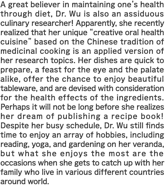 A great believer in maintaining one's health through diet, Dr. Wu is also an assiduous culinary researcher! Apparently, she recently realized that her unique “creative oral health cuisine” based on the Chinese tradition of medicinal cooking is an applied version of her research topics. Her dishes are quick to prepare, a feast for the eye and the palate alike, offer the chance to enjoy beautiful tableware, and are devised with consideration for the health effects of the ingredients. Perhaps it will not be long before she realizes her dream of publishing a recipe book! Despite her busy schedule, Dr. Wu still finds time to enjoy an array of hobbies, including reading, yoga, and gardening on her veranda, but what she enjoys the most are the occasions when she gets to catch up with her family who live in various different countries around world.